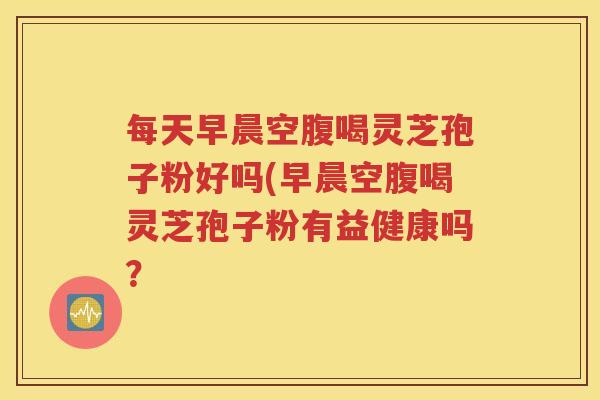 每天早晨空腹喝灵芝孢子粉好吗(早晨空腹喝灵芝孢子粉有益健康吗？