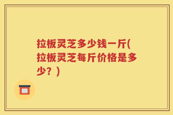 拉板灵芝多少钱一斤(拉板灵芝每斤价格是多少？)