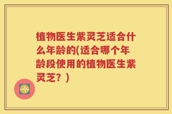 植物医生紫灵芝适合什么年龄的(适合哪个年龄段使用的植物医生紫灵芝？)