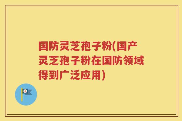 国防灵芝孢子粉(国产灵芝孢子粉在国防领域得到广泛应用)