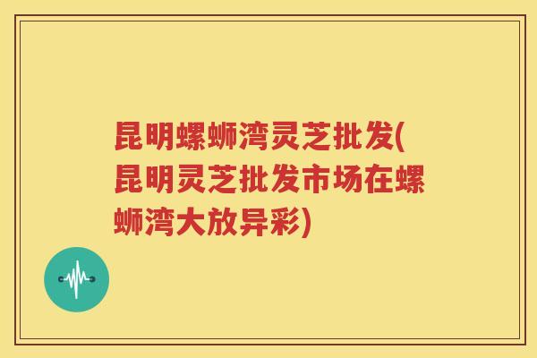 昆明螺蛳湾灵芝批发(昆明灵芝批发市场在螺蛳湾大放异彩)