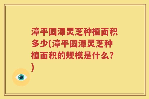 漳平圆潭灵芝种植面积多少(漳平圆潭灵芝种植面积的规模是什么？)