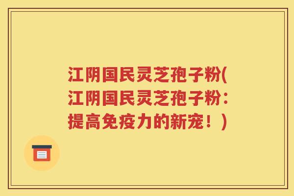 江阴国民灵芝孢子粉(江阴国民灵芝孢子粉：提高免疫力的新宠！)
