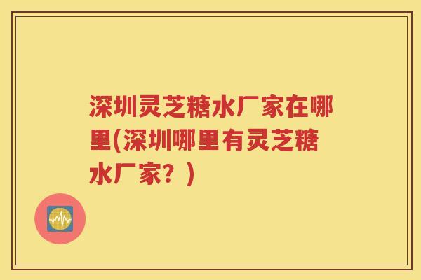 深圳灵芝糖水厂家在哪里(深圳哪里有灵芝糖水厂家？)