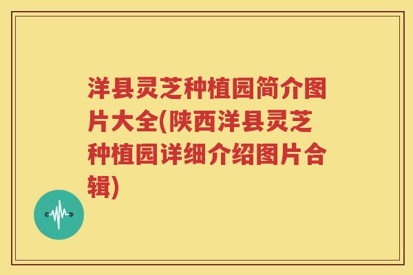 洋县灵芝种植园简介图片大全(陕西洋县灵芝种植园详细介绍图片合辑)