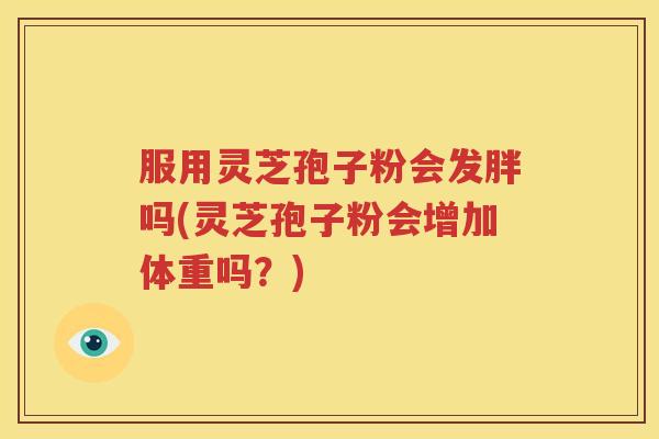 服用灵芝孢子粉会发胖吗(灵芝孢子粉会增加体重吗？)