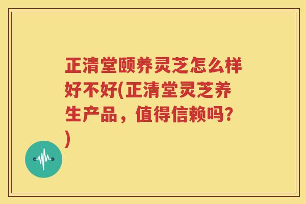 正清堂颐养灵芝怎么样好不好(正清堂灵芝养生产品，值得信赖吗？)