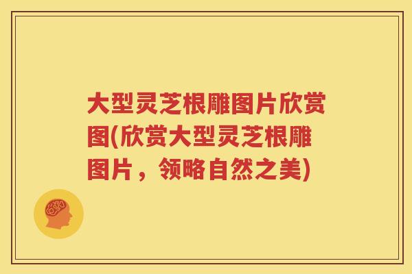 大型灵芝根雕图片欣赏图(欣赏大型灵芝根雕图片，领略自然之美)