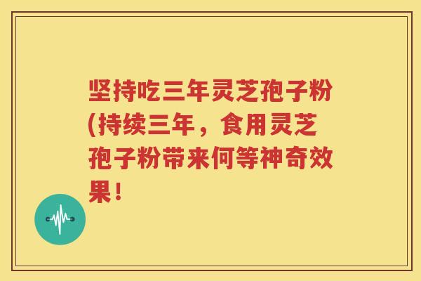 坚持吃三年灵芝孢子粉(持续三年，食用灵芝孢子粉带来何等神奇效果！