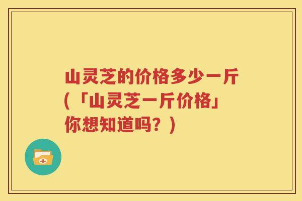 山灵芝的价格多少一斤(「山灵芝一斤价格」你想知道吗？)