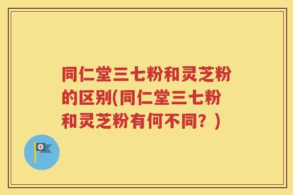 同仁堂三七粉和灵芝粉的区别(同仁堂三七粉和灵芝粉有何不同？)
