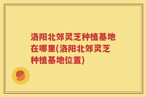 洛阳北郊灵芝种植基地在哪里(洛阳北郊灵芝种植基地位置)