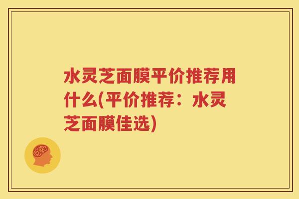 水灵芝面膜平价推荐用什么(平价推荐：水灵芝面膜佳选)
