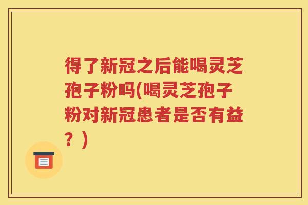 得了新冠之后能喝灵芝孢子粉吗(喝灵芝孢子粉对新冠患者是否有益？)