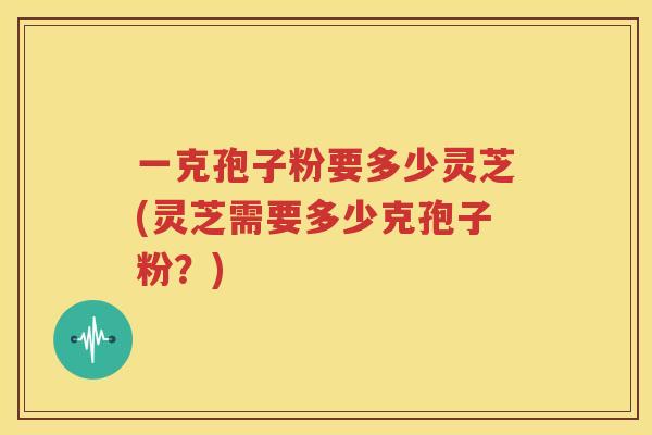 一克孢子粉要多少灵芝(灵芝需要多少克孢子粉？)