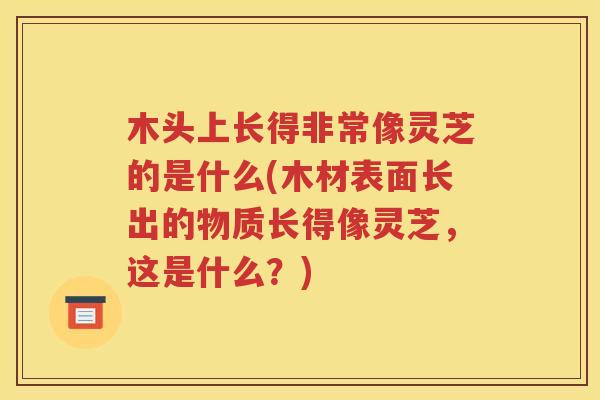 木头上长得非常像灵芝的是什么(木材表面长出的物质长得像灵芝，这是什么？)