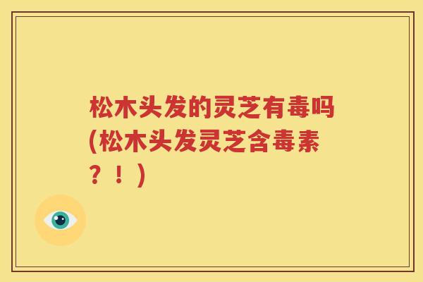 松木头发的灵芝有毒吗(松木头发灵芝含毒素？！)