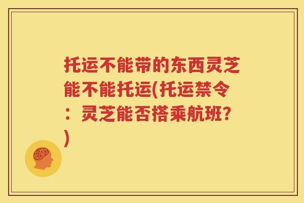托运不能带的东西灵芝能不能托运(托运禁令：灵芝能否搭乘航班？)