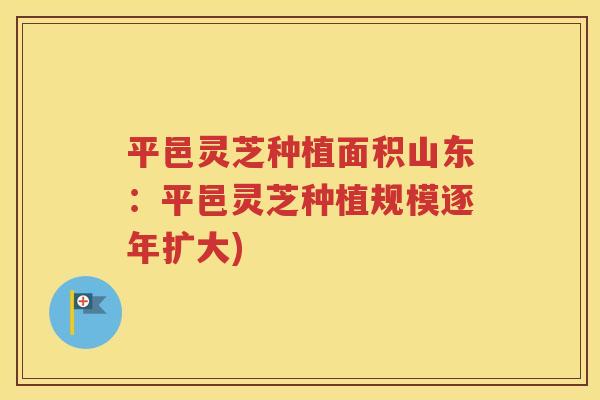 平邑灵芝种植面积山东：平邑灵芝种植规模逐年扩大)