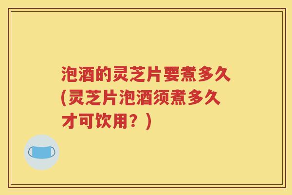 泡酒的灵芝片要煮多久(灵芝片泡酒须煮多久才可饮用？)