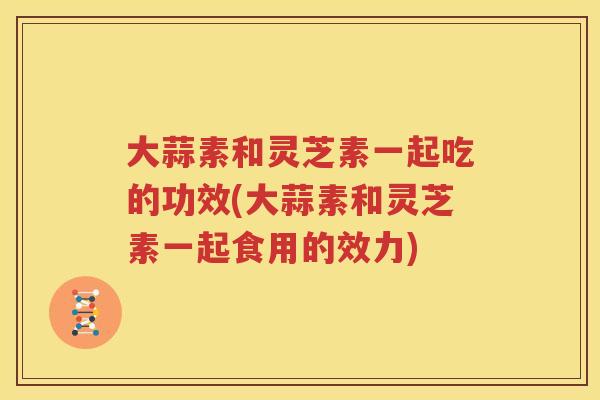 大蒜素和灵芝素一起吃的功效(大蒜素和灵芝素一起食用的效力)
