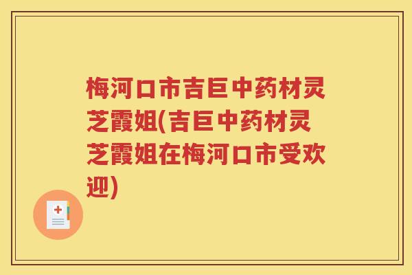 梅河口市吉巨中药材灵芝霞姐(吉巨中药材灵芝霞姐在梅河口市受欢迎)