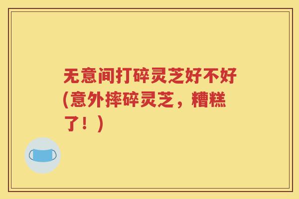 无意间打碎灵芝好不好(意外摔碎灵芝，糟糕了！)