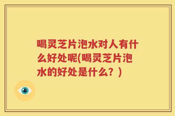 喝灵芝片泡水对人有什么好处呢(喝灵芝片泡水的好处是什么？)