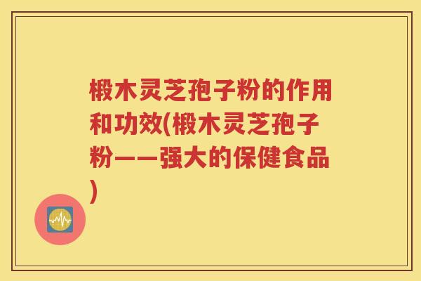 椴木灵芝孢子粉的作用和功效(椴木灵芝孢子粉——强大的保健食品)