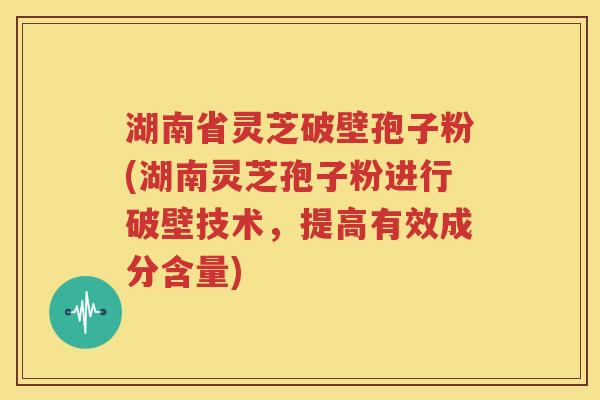 湖南省灵芝破壁孢子粉(湖南灵芝孢子粉进行破壁技术，提高有效成分含量)