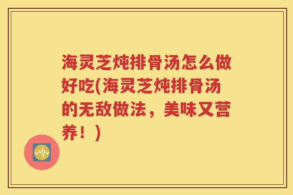 海灵芝炖排骨汤怎么做好吃(海灵芝炖排骨汤的无敌做法，美味又营养！)