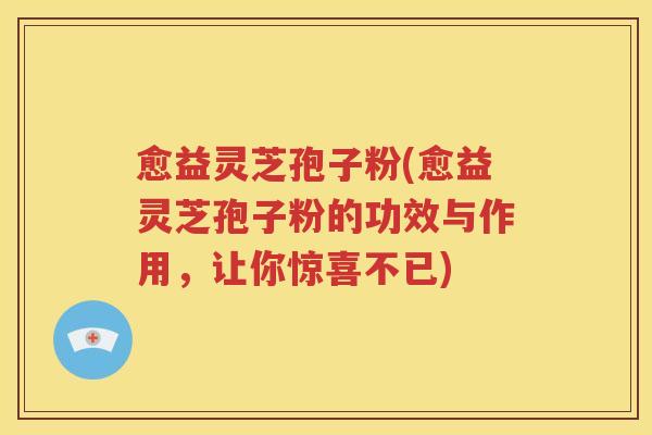 愈益灵芝孢子粉(愈益灵芝孢子粉的功效与作用，让你惊喜不已)