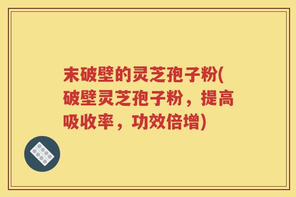 末破壁的灵芝孢子粉(破壁灵芝孢子粉，提高吸收率，功效倍增)