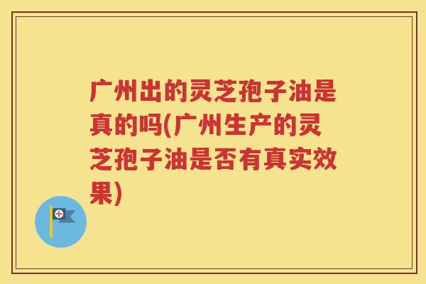 广州出的灵芝孢子油是真的吗(广州生产的灵芝孢子油是否有真实效果)