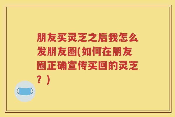 朋友买灵芝之后我怎么发朋友圈(如何在朋友圈正确宣传买回的灵芝？)