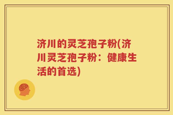 济川的灵芝孢子粉(济川灵芝孢子粉：健康生活的首选)