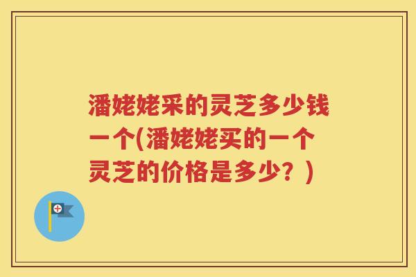 潘姥姥采的灵芝多少钱一个(潘姥姥买的一个灵芝的价格是多少？)