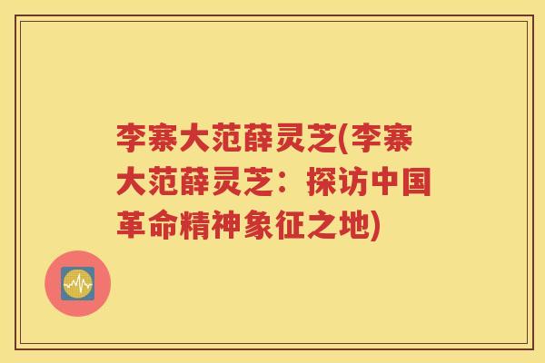 李寨大范薛灵芝(李寨大范薛灵芝：探访中国革命精神象征之地)