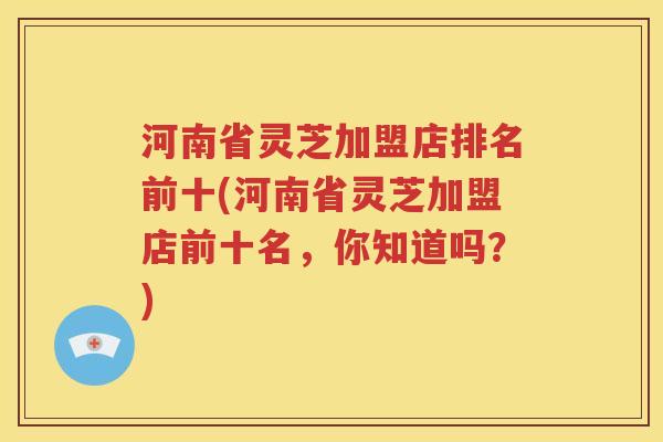 河南省灵芝加盟店排名前十(河南省灵芝加盟店前十名，你知道吗？)
