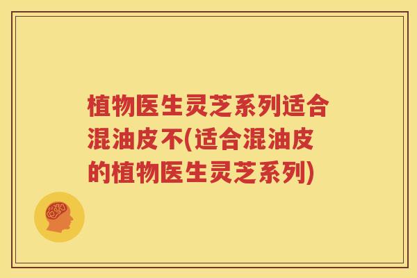 植物医生灵芝系列适合混油皮不(适合混油皮的植物医生灵芝系列)