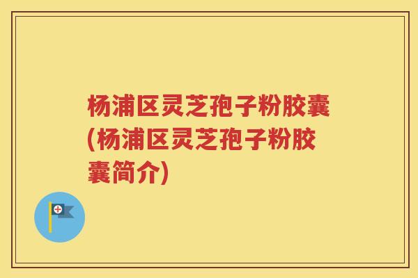 杨浦区灵芝孢子粉胶囊(杨浦区灵芝孢子粉胶囊简介)