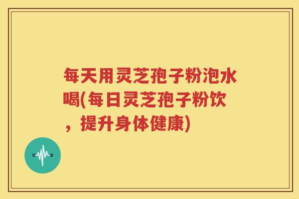 每天用灵芝孢子粉泡水喝(每日灵芝孢子粉饮，提升身体健康)