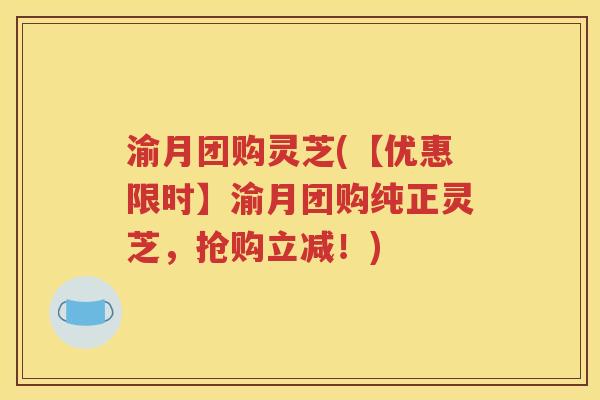 渝月团购灵芝(【优惠限时】渝月团购纯正灵芝，抢购立减！)