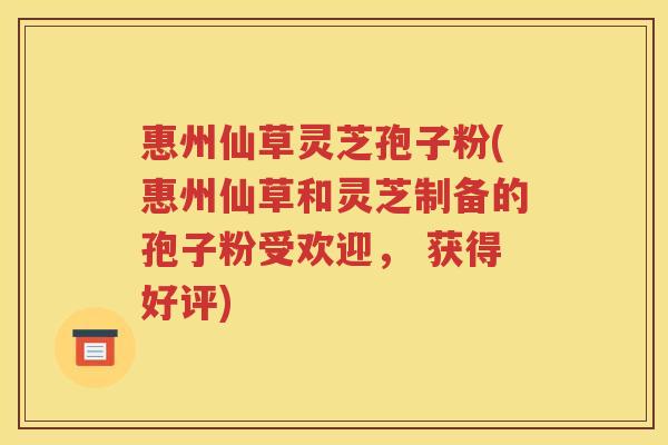 惠州仙草灵芝孢子粉(惠州仙草和灵芝制备的孢子粉受欢迎， 获得好评)