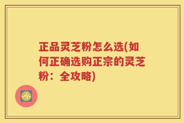 正品灵芝粉怎么选(如何正确选购正宗的灵芝粉：全攻略)