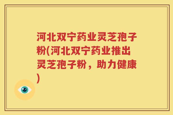 河北双宁药业灵芝孢子粉(河北双宁药业推出灵芝孢子粉，助力健康)