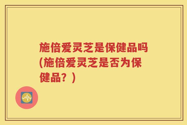 施倍爱灵芝是保健品吗(施倍爱灵芝是否为保健品？)