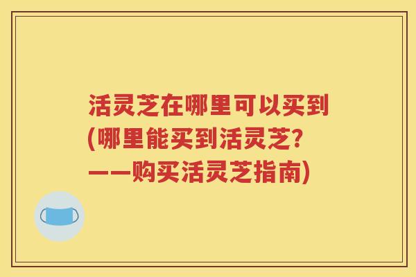 活灵芝在哪里可以买到(哪里能买到活灵芝？——购买活灵芝指南)