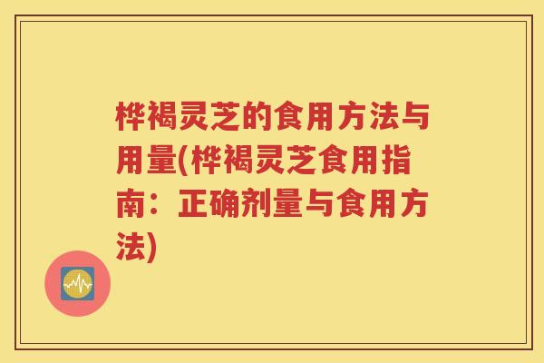桦褐灵芝的食用方法与用量(桦褐灵芝食用指南：正确剂量与食用方法)