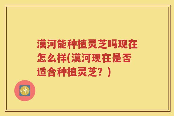 漠河能种植灵芝吗现在怎么样(漠河现在是否适合种植灵芝？)